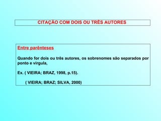 CITAÇÃO COM DOIS OU TRÊS AUTORES  Entre parênteses Quando for dois ou três autores, os sobrenomes são separados por ponto e virgula,  Ex. ( VIEIRA; BRAZ, 1998, p.15). ( VIEIRA; BRAZ; SILVA, 2000) 