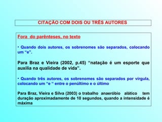 CITAÇÃO COM DOIS OU TRÊS AUTORES  Fora  do parênteses, no texto Quando dois autores, os sobrenomes são separados, colocando um “e”. Para Braz e Vieira (2002, p.45) “natação é um esporte que auxilia na qualidade de vida”. Quando três autores, os sobrenomes são separados por vírgula, colocando um “e “ entre o penúltimo e o último Para Braz, Vieira e Silva (2003) o trabalho  anaeróbio  alático  tem duração aproximadamente de 10 segundos, quando a intensidade é máxima  