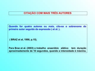 CITAÇÃO COM MAIS TRÊS AUTORES  Quando for quatro autores ou mais, cita-se o sobrenome do primeiro autor seguido da expressão ( et al. ). ( BRAZ et al, 1998, p.15). Para Braz et al. (2003) o trabalho  anaeróbio  alático  tem  duração aproximadamente de 10 segundos, quando a intensidade é máxima.  