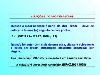 CITAÇÕES – CASOS ESPECIAIS Quando o autor pertence à parte  da obra  citada,  deve -se colocar o termo ( In ) seguido de dois pontos. Ex.:  (VIEIRA In: BRAZ, 1998, p.15). Quando for autor com mais de uma obra, cita-se o sobrenome e datas em ordem cronológica crescente separadas por vírgula.  Ex.: Para Braz (1995,1998) a natação é um esporte completo. A natação é um esporte completo. (BRAZ,1995,1998) 