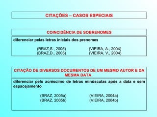 diferenciar pelas letras iniciais dos prenomes   (BRAZ,S., 2005)  (VIEIRA, A., 2004) (BRAZ,D., 2005)  (VIEIRA, V., 2004) COINCIDÊNCIA DE SOBRENOMES CITAÇÕES – CASOS ESPECIAIS diferenciar pelo acréscimo de letras minúsculas após a data e sem espacejamento   (BRAZ, 2005a)  (VIEIRA, 2004a) (BRAZ, 2005b)  (VIEIRA, 2004b) CITAÇÃO DE DIVERSOS DOCUMENTOS DE UM MESMO AUTOR E DA MESMA DATA   