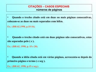 CITAÇÕES – CASOS ESPECIAIS  números de páginas Quando o trecho citado está em duas ou mais páginas consecutivas, colocam-se as duas ou mais separadas com hífen.  Ex.: (BRAZ,1998, p.15-16). Quando o trecho citado está em duas páginas não consecutivas, estas são separadas pelo ( e ).  Ex.: (BRAZ, 1998, p. 15 e 20). Quando a idéia citada está em várias páginas, acrescenta-se depois da primeira página o termo ( e seg ).  Ex.: (BRAZ, 1998, p.15 e seg.). 