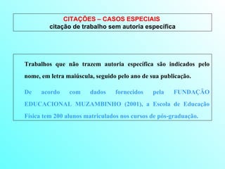 CITAÇÕES – CASOS ESPECIAIS  citação de trabalho sem autoria específica Trabalhos que não trazem autoria específica são indicados pelo nome, em letra maiúscula, seguido pelo ano de sua publicação.  De acordo com dados fornecidos pela FUNDAÇÃO EDUCACIONAL MUZAMBINHO (2001), a Escola de Educação Física tem 200 alunos matriculados nos cursos de pós-graduação. 