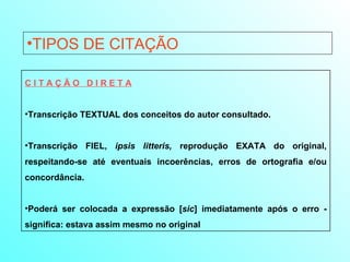 TIPOS DE CITAÇÃO C I T A Ç Ã O  D I R E T A Transcrição TEXTUAL dos conceitos do autor consultado.  Transcrição FIEL,  ipsis litteris,  reprodução EXATA do original, respeitando-se até eventuais incoerências, erros de ortografia e/ou concordância.  Poderá ser colocada a expressão [ sic ] imediatamente após o erro - significa: estava assim mesmo no original 