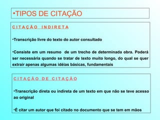 TIPOS DE CITAÇÃO C I T A Ç Ã O  I N D I R E T A Transcrição livre do texto do autor consultado Consiste em um resumo  de um trecho de determinada obra. Poderá ser necessária quando se tratar de texto muito longo, do qual se quer extrair apenas algumas idéias básicas, fundamentais C I T A Ç Ã O  D E  C I T A Ç Ã O Transcrição direta ou indireta de um texto em que não se teve acesso ao original É citar um autor que foi citado no documento que se tem em mãos 