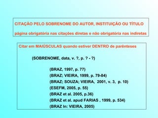 CITAÇÃO PELO SOBRENOME DO AUTOR, INSTITUIÇÃO OU TÍTULO página obrigatória nas citações diretas e não obrigatória nas indiretas Citar em MAIÚSCULAS quando estiver DENTRO de parênteses   (SOBRENOME, data, v. ?, p. ? - ?) (BRAZ, 1997, p. 77) (BRAZ; VIEIRA, 1999, p. 79-84) (BRAZ; SOUZA; VIEIRA,  2001, v. 3,  p. 10) (ESEFM, 2005, p. 55) (BRAZ et al. 2005, p.36) (BRAZ et al. apud FARIAS , 1999, p. 534)  (BRAZ In: VIEIRA, 2005) 