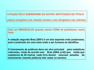 CITAÇÃO PELO SOBRENOME DO AUTOR, INSTITUIÇÃO OU TÍTULO página obrigatória nas citações diretas e não obrigatória nas indiretas Citar em MINÚSCULAS quando estiver FORA de parênteses, numa frase A natação segundo Braz (2001) é um dos esportes mais prazerosos, pois é praticado em uma meio onde o ser humano se identifica. O treinamento de potência deve ser alvo principal  para nadadores velocistas, vindo de acordo com  Braz (2004, p.45) que  relata que nadadores de 50 metros  nado livre devem  executar  sessões  de treinamento visando potência três vezes na semana. 