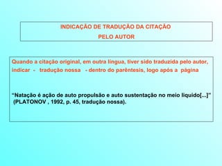 INDICAÇÃO DE TRADUÇÃO DA CITAÇÃO  PELO AUTOR Quando a citação original, em outra língua, tiver sido traduzida pelo autor, indicar  -  tradução nossa  - dentro do parêntesis, logo após a  página   “ Natação é ação de auto propulsão e auto sustentação no meio liquido[...]”  (PLATONOV , 1992, p. 45, tradução nossa).  