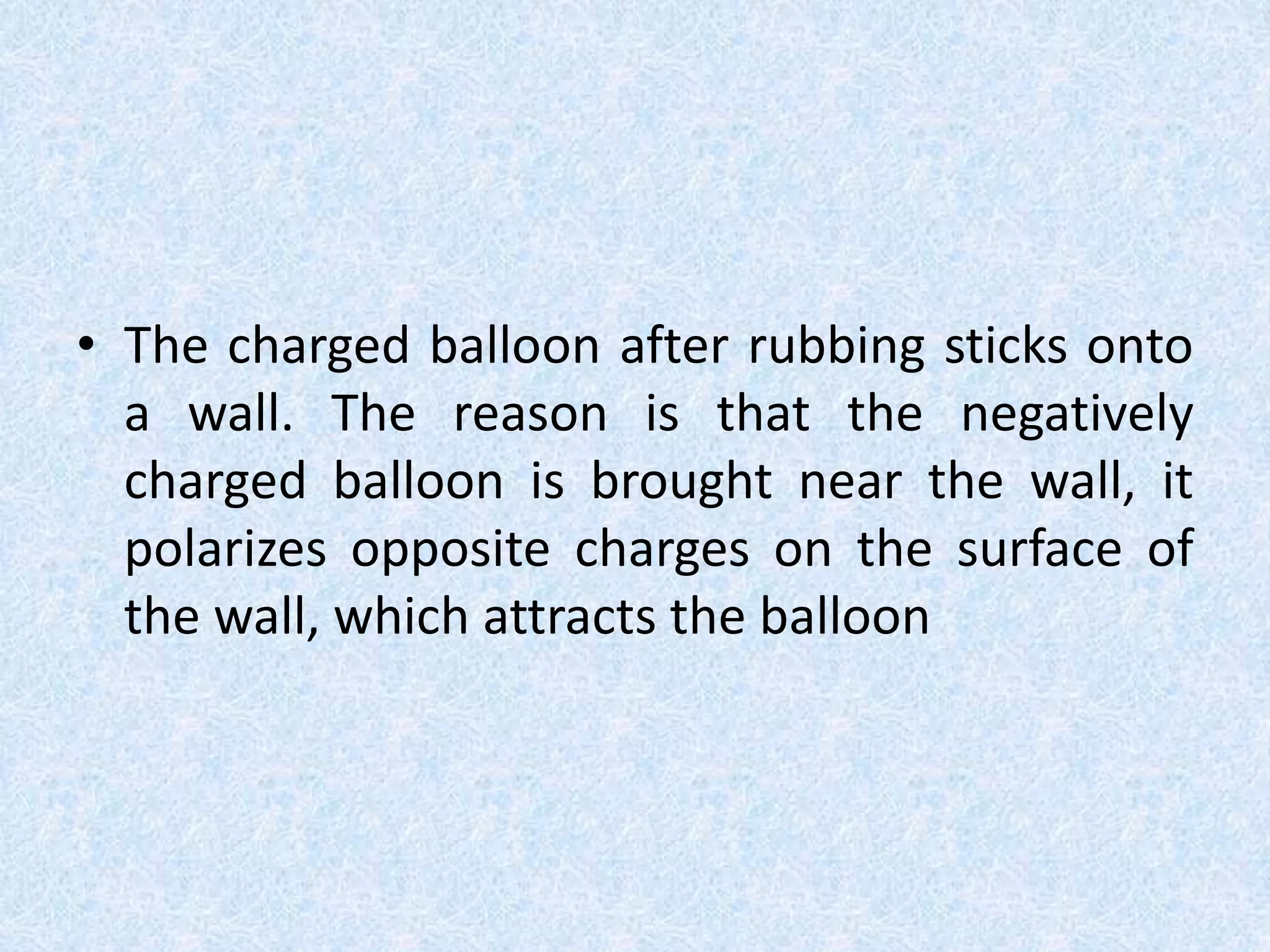 • The charged balloon after rubbing sticks onto
a wall. The reason is that the negatively
charged balloon is brought near the wall, it
polarizes opposite charges on the surface of
the wall, which attracts the balloon
 