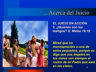10
EL JUICIO EN ACCIÓN
5. ¿Quiénes son los
testigos? S. Mateo 18:10
... Acerca del Juicio
Mirad que no
menospreciéis a uno de
estos pequeños; porque os
digo que sus ángeles en
los cielos ven siempre el
rostro de mi Padre que está
en los cielos.
 
