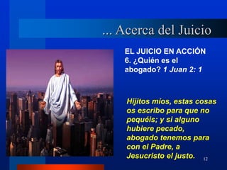 12
EL JUICIO EN ACCIÓN
6. ¿Quién es el
abogado? 1 Juan 2: 1
Hijitos míos, estas cosas
os escribo para que no
pequéis; y si alguno
hubiere pecado,
abogado tenemos para
con el Padre, a
Jesucristo el justo.
... Acerca del Juicio
 