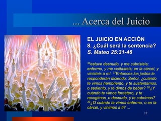 17
EL JUICIO EN ACCIÓN
8. ¿Cuál será la sentencia?
S. Mateo 25:31-46
36estuve desnudo, y me cubristeis;
enfermo, y me visitasteis; en la cárcel, y
vinisteis a mí. 37Entonces los justos le
responderán diciendo: Señor, ¿cuándo
te vimos hambriento, y te sustentamos,
o sediento, y te dimos de beber? 38¿Y
cuándo te vimos forastero, y te
recogimos, o desnudo, y te cubrimos?
39¿O cuándo te vimos enfermo, o en la
cárcel, y vinimos a ti? ...
... Acerca del Juicio
 