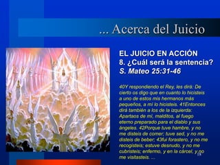 18
EL JUICIO EN ACCIÓN
8. ¿Cuál será la sentencia?
S. Mateo 25:31-46
40Y respondiendo el Rey, les dirá: De
cierto os digo que en cuanto lo hicisteis
a uno de estos mis hermanos más
pequeños, a mí lo hicisteis. 41Entonces
dirá también a los de la izquierda:
Apartaos de mí, malditos, al fuego
eterno preparado para el diablo y sus
ángeles. 42Porque tuve hambre, y no
me disteis de comer; tuve sed, y no me
disteis de beber; 43fui forastero, y no me
recogisteis; estuve desnudo, y no me
cubristeis; enfermo, y en la cárcel, y no
me visitasteis. ...
... Acerca del Juicio
 