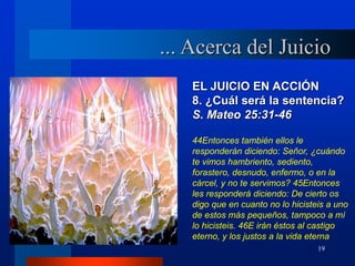 19
EL JUICIO EN ACCIÓN
8. ¿Cuál será la sentencia?
S. Mateo 25:31-46
44Entonces también ellos le
responderán diciendo: Señor, ¿cuándo
te vimos hambriento, sediento,
forastero, desnudo, enfermo, o en la
cárcel, y no te servimos? 45Entonces
les responderá diciendo: De cierto os
digo que en cuanto no lo hicisteis a uno
de estos más pequeños, tampoco a mí
lo hicisteis. 46E irán éstos al castigo
eterno, y los justos a la vida eterna
... Acerca del Juicio
 