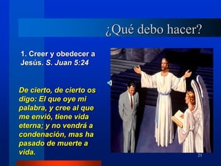 21
¿Qué debo hacer?
1. Creer y obedecer a
Jesús. S. Juan 5:24
De cierto, de cierto os
digo: El que oye mi
palabra, y cree al que
me envió, tiene vida
eterna; y no vendrá a
condenación, mas ha
pasado de muerte a
vida.
 