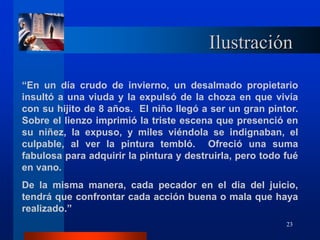 23
Ilustración
“En un día crudo de invierno, un desalmado propietario
insultó a una viuda y la expulsó de la choza en que vivía
con su hijito de 8 años. El niño llegó a ser un gran pintor.
Sobre el lienzo imprimió la triste escena que presenció en
su niñez, la expuso, y miles viéndola se indignaban, el
culpable, al ver la pintura tembló. Ofreció una suma
fabulosa para adquirir la pintura y destruirla, pero todo fué
en vano.
De la misma manera, cada pecador en el dia del juicio,
tendrá que confrontar cada acción buena o mala que haya
realizado.”
 