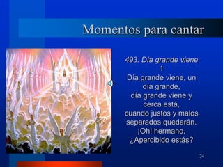 24
Momentos para cantar
493. Día grande viene
1
Día grande viene, un
día grande,
día grande viene y
cerca está,
cuando justos y malos
separados quedarán.
¡Oh! hermano,
¿Apercibido estás?
 