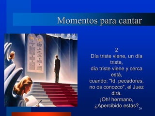26
Momentos para cantar
2
Día triste viene, un día
triste,
día triste viene y cerca
está,
cuando: "Id, pecadores,
no os conozco", el Juez
dirá.
¡Oh! hermano,
¿Apercibido estás?
 