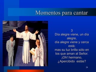 28
Momentos para cantar
3
Día alegre viene, un día
alegre,
día alegre viene y cerca
está;
mas su luz brilla sólo en
los que aman al Señor.
¡Oh! hermano,
¿Apercibido estás?
 