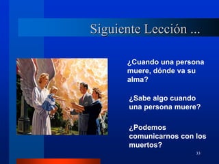 33
Siguiente Lección ...
¿Cuando una persona
muere, dónde va su
alma?
¿Sabe algo cuando
una persona muere?
¿Podemos
comunicarnos con los
muertos?
 