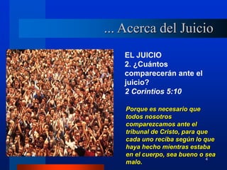 4
EL JUICIO
2. ¿Cuántos
comparecerán ante el
juicio?
2 Corintios 5:10
Porque es necesario que
todos nosotros
comparezcamos ante el
tribunal de Cristo, para que
cada uno reciba según lo que
haya hecho mientras estaba
en el cuerpo, sea bueno o sea
malo.
... Acerca del Juicio
 