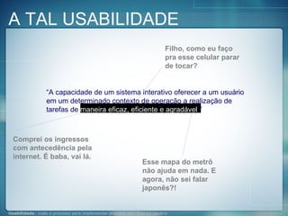 “ A capacidade de um sistema interativo oferecer a um usuário em um determinado contexto de operação a realização de tarefas de  maneira eficaz, eficiente e agradável .” Comprei os ingressos com antecedência pela internet. É baba, vai lá. Esse mapa do metrô não ajuda em nada. E agora, não sei falar japonês?! Filho, como eu faço pra esse celular parar de tocar? A TAL USABILIDADE 