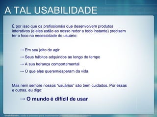 É por isso que os profissionais que desenvolvem produtos interativos (e eles estão ao nosso redor a todo instante) precisam ter o foco na necessidade do usuário: Em seu jeito de agir Seus hábitos adquiridos ao longo do tempo A sua herança comportamental O que eles querem/esperam da vida Mas nem sempre nossos “usuários” são bem cuidados. Por essas e outras, eu digo: O mundo é difícil de usar A TAL USABILIDADE 