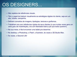 OS DESIGNERS... São repletos de referências visuais. Têm o papel de traduzir visualmente as estratégias digitais do cliente, seja em um site, hotsite, campanha. Definem conceitos de imagens, tipologias, texturas e grafismos. Trabalham ora com referências rígidas de seus clientes (o que muitas vezes gera um certo grau de insatisfação), ora com liberdade total (o job que todos querem!). Na sua mesa, é fácil encontrar uma tablet pra desenhar. No desktop, o Photoshop, o Flash, o Ilustrator, às vezes o 3D Studio Max. Às vezes, o Second Life! 