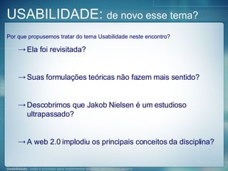 Por que propusemos tratar do tema Usabilidade neste encontro? Ela foi revisitada? Suas formulações teóricas não fazem mais sentido? Descobrimos que Jakob Nielsen é um estudioso ultrapassado? A web 2.0 implodiu os principais conceitos da disciplina? USABILIDADE:  de novo esse tema? 