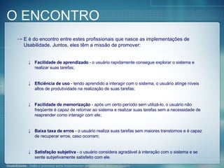 E é do encontro entre estes profissionais que nasce as implementações de Usabilidade. Juntos, eles têm a missão de promover: Facilidade de aprendizado  - o usuário rapidamente consegue explorar o sistema e realizar suas tarefas;  Eficiência de uso  - tendo aprendido a interagir com o sistema, o usuário atinge níveis altos de produtividade na realização de suas tarefas;  Facilidade de memorização  - após um certo período sem utilizá-lo, o usuário não freqüente é capaz de retornar ao sistema e realizar suas tarefas sem a necessidade de reaprender como interagir com ele;  Baixa taxa de erros  - o usuário realiza suas tarefas sem maiores transtornos e é capaz de recuperar erros, caso ocorram;  Satisfação subjetiva  - o usuário considera agradável à interação com o sistema e se sente subjetivamente satisfeito com ele. O ENCONTRO 