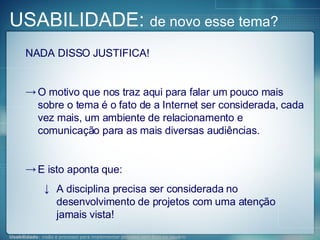 NADA DISSO JUSTIFICA! O motivo que nos traz aqui para falar um pouco mais sobre o tema é o fato de a Internet ser considerada, cada vez mais, um ambiente de relacionamento e comunicação para as mais diversas audiências. E isto aponta que: A disciplina precisa ser considerada no desenvolvimento de projetos com uma atenção jamais vista! USABILIDADE:  de novo esse tema? 