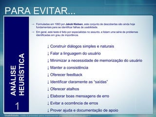 PARA EVITAR... ANÁLISE HEURÍSTICA 1 Formuladas em 1993 por  Jakob Nielsen , este conjunto de descobertas são ainda hoje fundamentais para se identificar falhas de usabilidade. Em geral, este teste é feito por especialistas no assunto, e listam uma série de problemas identificadas em grau de importância. Construir diálogos simples e naturais Falar a linguagem do usuário Minimizar a necessidade de memorização do usuário Manter a consistência Oferecer feedback Identificar claramente as “saídas” Oferecer atalhos Elaborar boas mensagens de erro Evitar a ocorrência de erros Prover ajuda e documentação de apoio 