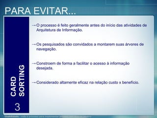 PARA EVITAR... CARD SORTING 3 O processo é feito geralmente antes do início das atividades de Arquitetura de Informação. Os pesquisados são convidados a montarem suas árvores de navegação. Constroem de forma a facilitar o acesso à informação desejada. Considerado altamente eficaz na relação custo x benefício. 