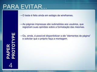 PARA EVITAR... PAPER PROTOTYPE 4 O teste é feito ainda em estágio de wireframes. As páginas impressas são submetidas aos usuários, que registram suas opiniões sobre a formatação das mesmas. Ou, ainda, é possível disponibilizar a ele “elementos de página” e solicitar que o próprio faça a montagem. 