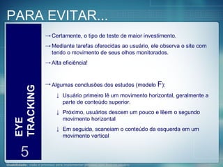 PARA EVITAR... EYE TRACKING 5 Certamente, o tipo de teste de maior investimento. Mediante tarefas oferecidas ao usuário, ele observa o site com tendo o movimento de seus olhos monitorados. Alta eficiência! Algumas conclusões dos estudos (modelo  F ): Usuário primeiro lê um movimento horizontal, geralmente a parte de conteúdo superior.  Próximo, usuários descem um pouco e lêem o segundo movimento horizontal  Em seguida, scaneiam o conteúdo da esquerda em um movimento vertical  