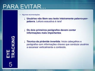 PARA EVITAR... EYE TRACKING 5 Algumas recomendações: Usuários não lêem seu texto inteiramente palavra-por-palavra . Leitura exaustiva é rara! Os dois primeiros parágrafos devem conter informações mais importantes   Técnica da pirâmide invertida : Inicie cabeçalhos e parágrafos com informações chaves que conduza usuários a escanear verticalmente o conteúdo.  