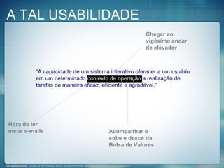 “ A capacidade de um sistema interativo oferecer a um usuário em um determinado  contexto de operação  a realização de tarefas de maneira eficaz, eficiente e agradável.” Hora de ler meus e-mails Acompanhar o sobe e desce da Bolsa de Valores Chegar ao vigésimo andar de elevador A TAL USABILIDADE 