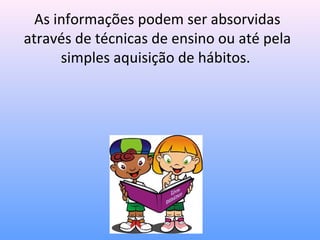 As informações podem ser absorvidas
através de técnicas de ensino ou até pela
      simples aquisição de hábitos.
 