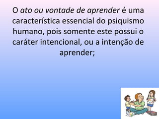 O ato ou vontade de aprender é uma
característica essencial do psiquismo
humano, pois somente este possui o
caráter intencional, ou a intenção de
              aprender;
 