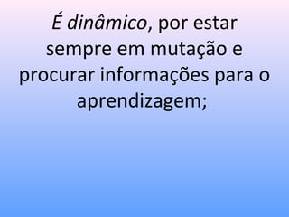 É dinâmico, por estar
   sempre em mutação e
procurar informações para o
       aprendizagem;
 
