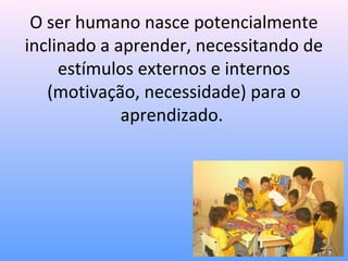 O ser humano nasce potencialmente
inclinado a aprender, necessitando de
     estímulos externos e internos
   (motivação, necessidade) para o
             aprendizado.
 