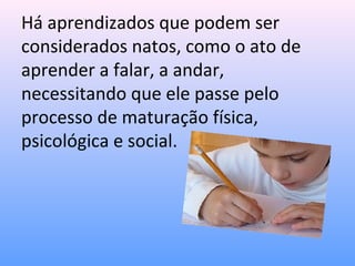 Há aprendizados que podem ser
considerados natos, como o ato de
aprender a falar, a andar,
necessitando que ele passe pelo
processo de maturação física,
psicológica e social.
 