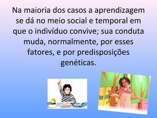 Na maioria dos casos a aprendizagem
 se dá no meio social e temporal em
que o indivíduo convive; sua conduta
   muda, normalmente, por esses
    fatores, e por predisposições
              genéticas.
 