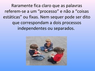 Raramente fica claro que as palavras
 referem-se a um “processo” e não a “coisas
estáticas” ou fixas. Nem sequer pode ser dito
     que correspondam a dois processos
        independentes ou separados.
 