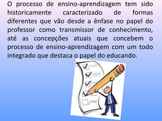 O processo de ensino-aprendizagem tem sido
historicamente    caracterizado    de   formas
diferentes que vão desde a ênfase no papel do
professor como transmissor de conhecimento,
até as concepções atuais que concebem o
processo de ensino-aprendizagem com um todo
integrado que destaca o papel do educando.
 