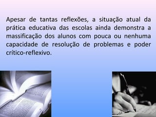 Apesar de tantas reflexões, a situação atual da
prática educativa das escolas ainda demonstra a
massificação dos alunos com pouca ou nenhuma
capacidade de resolução de problemas e poder
crítico-reflexivo.
 
