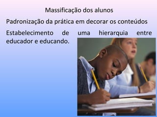 Massificação dos alunos
Padronização da prática em decorar os conteúdos
Estabelecimento de     uma    hierarquia   entre
educador e educando.
 