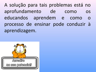 A solução para tais problemas está no
aprofundamento      de    como     os
educandos aprendem e como o
processo de ensinar pode conduzir à
aprendizagem.
 
