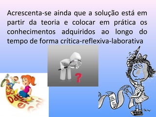 Acrescenta-se ainda que a solução está em
partir da teoria e colocar em prática os
conhecimentos adquiridos ao longo do
tempo de forma crítica-reflexiva-laborativa
 