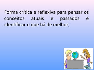 Forma crítica e reflexiva para pensar os
conceitos atuais e passados e
identificar o que há de melhor;
 